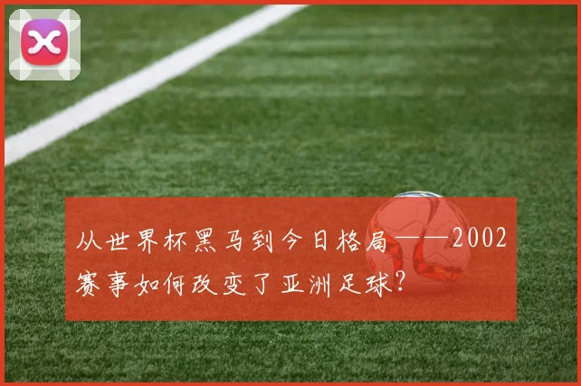 从世界杯黑马到今日格局——2002赛事如何改变了亚洲足球?