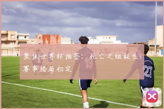 聚焦世界杯抽签：死亡之组诞生，赛事格局初定
