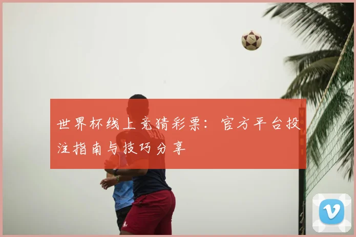 世界杯线上竞猜彩票：官方平台投注指南与技巧分享