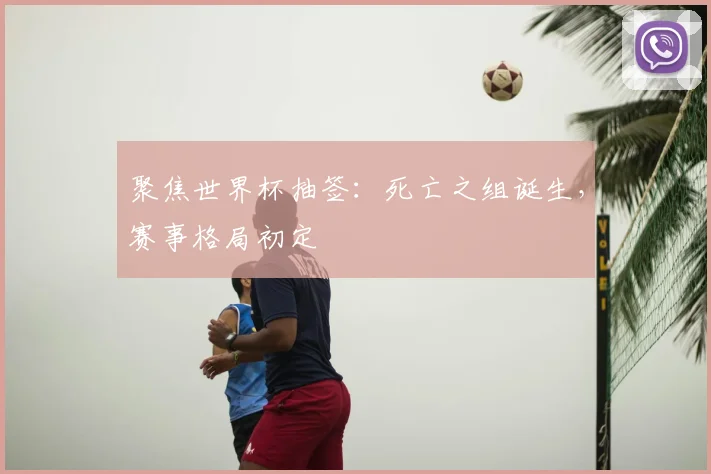 聚焦世界杯抽签：死亡之组诞生，赛事格局初定
