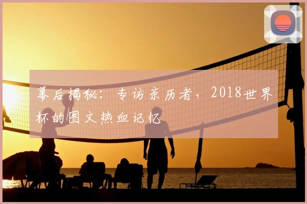 幕后揭秘：专访亲历者，2018世界杯的图文热血记忆
