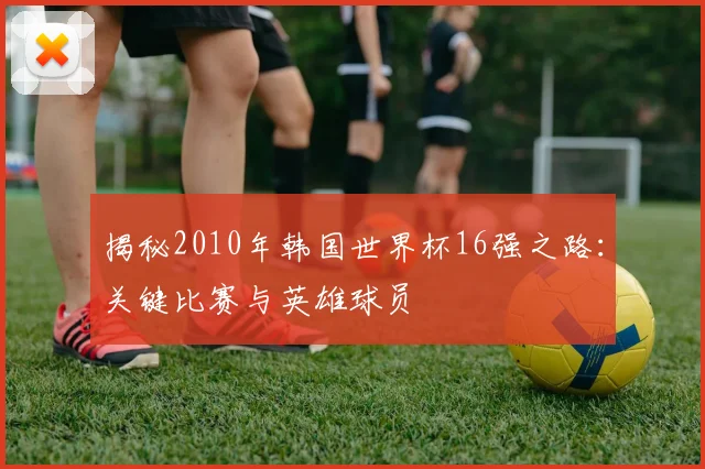 揭秘2010年韩国世界杯16强之路：关键比赛与英雄球员