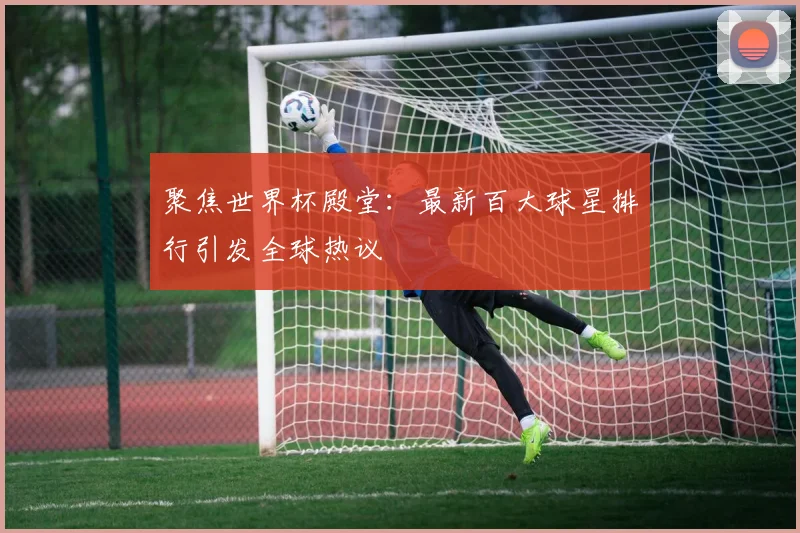 聚焦世界杯殿堂：最新百大球星排行引发全球热议